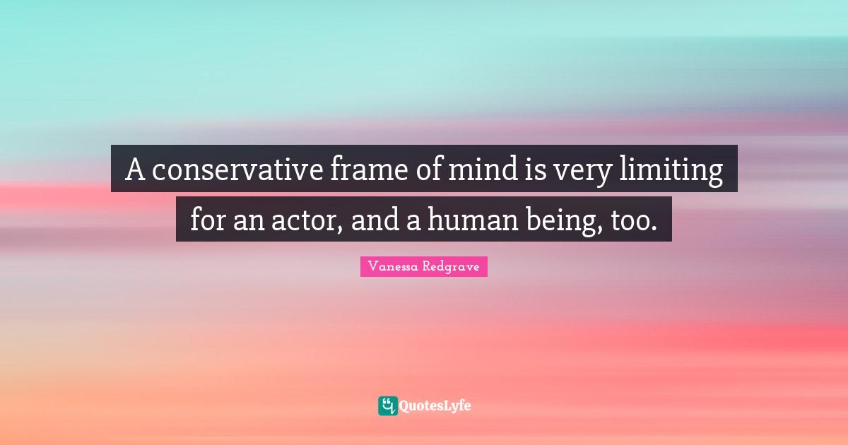A conservative frame of mind is very limiting for an actor, and a human being, too.