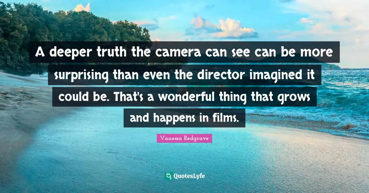 A deeper truth the camera can see can be more surprising than even the director imagined it could be. That's a wonderful thing that grows and happens in films.