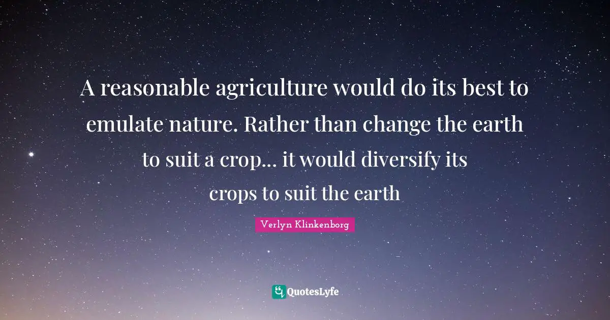 A reasonable agriculture would do its best to emulate nature. Rather than change the earth to suit a crop... it would diversify its crops to suit the earth