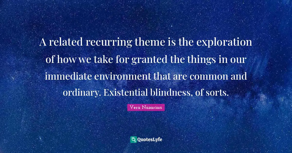 A related recurring theme is the exploration of how we take for granted the things in our immediate environment that are common and ordinary. Existential blindness, of sorts.