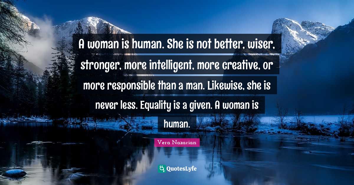 Wiser Quotes: "A woman is human. She is not better, wiser, stronger, more intelligent, more creative, or more responsible than a man. Likewise, she is never less. Equality is a given. A woman is human."