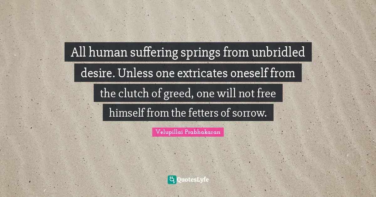 Greed Quotes: "All human suffering springs from unbridled desire. Unless one extricates oneself from the clutch of greed, one will not free himself from the fetters of sorrow."