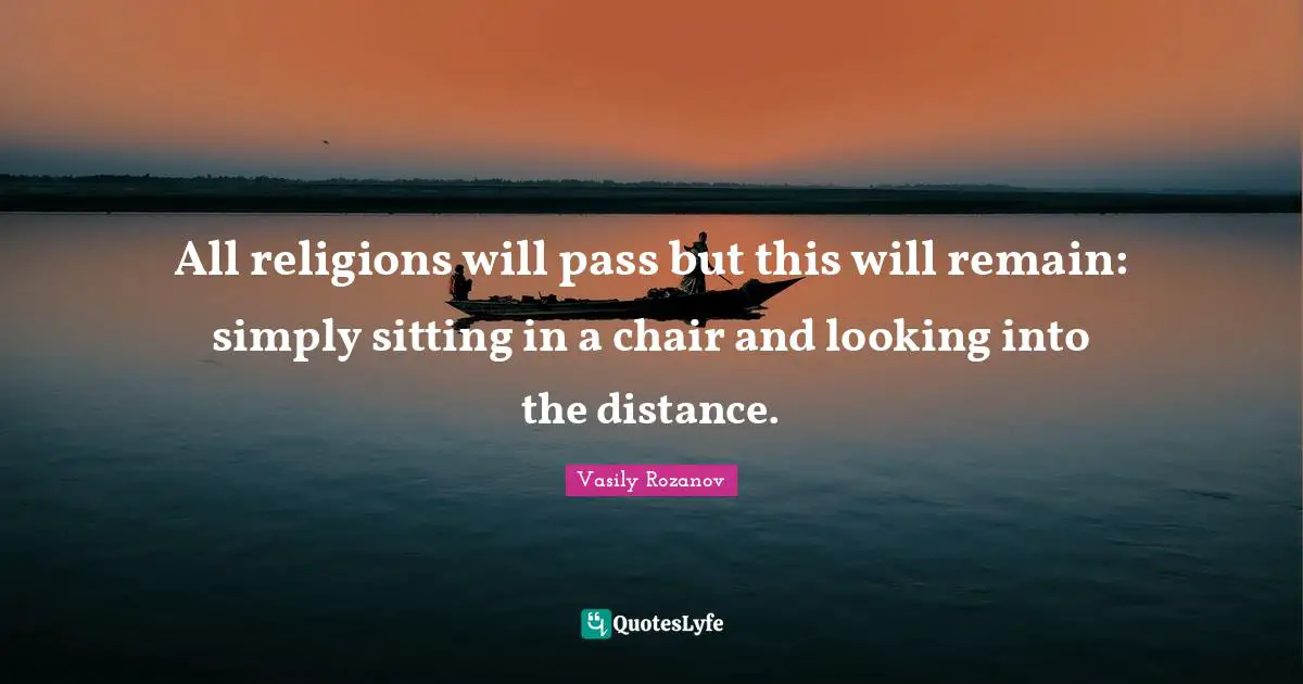 All religions will pass but this will remain: simply sitting in a chair and looking into the distance.