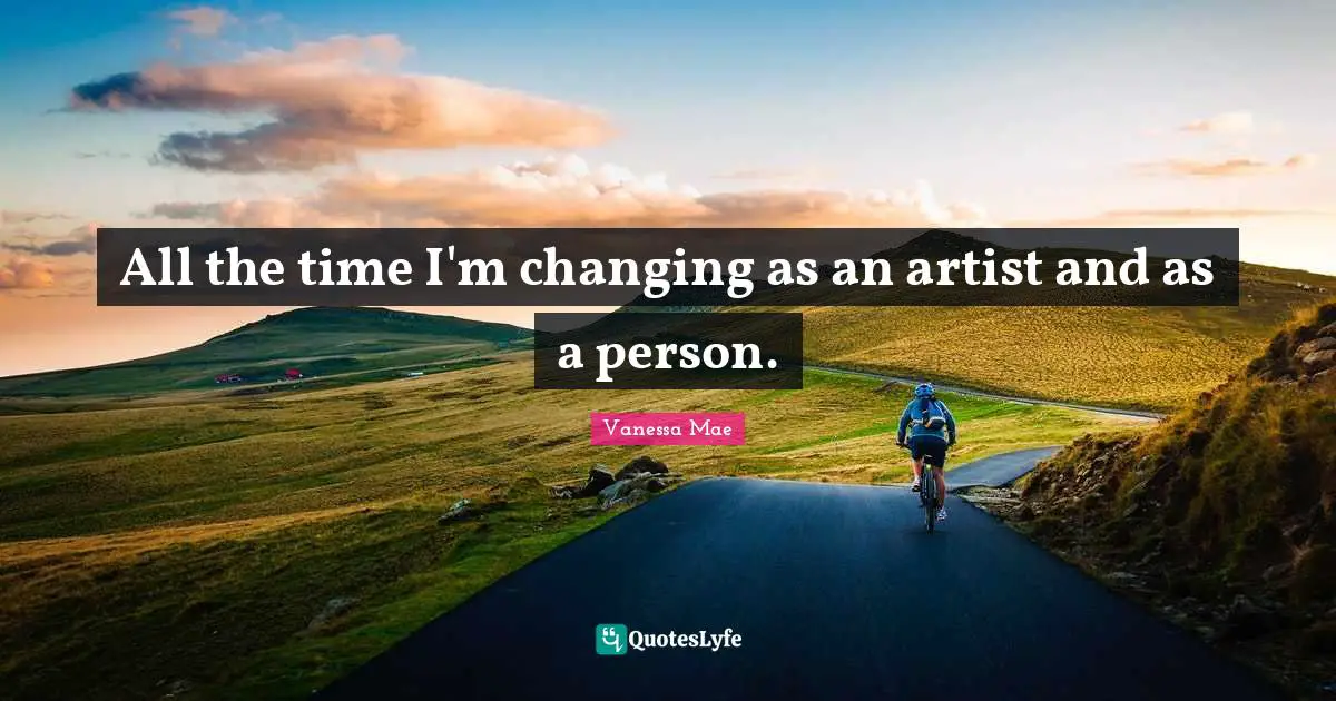 All the time I'm changing as an artist and as a person.