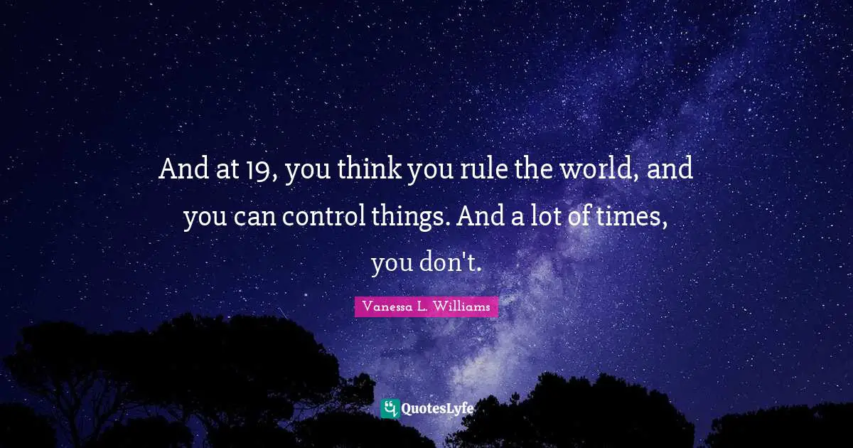 And at 19, you think you rule the world, and you can control things. And a lot of times, you don't.