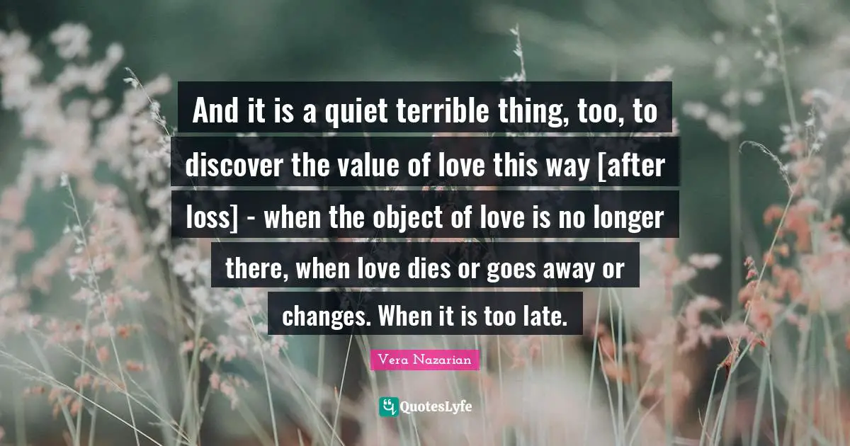 And it is a quiet terrible thing, too, to discover the value of love this way [after loss] - when the object of love is no longer there, when love dies or goes away or changes. When it is too late.