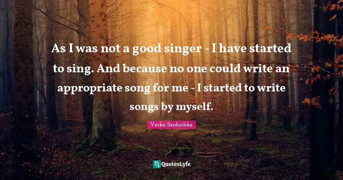 As I was not a good singer - I have started to sing. And because no one could write an appropriate song for me - I started to write songs by myself.