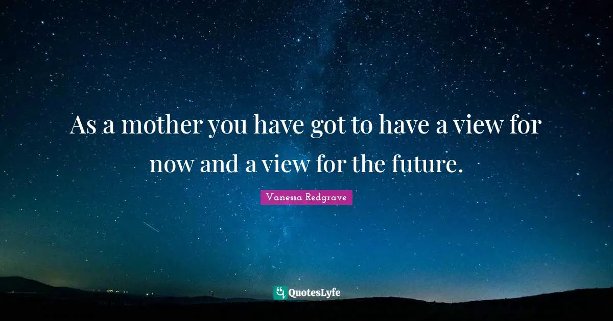 As a mother you have got to have a view for now and a view for the future.