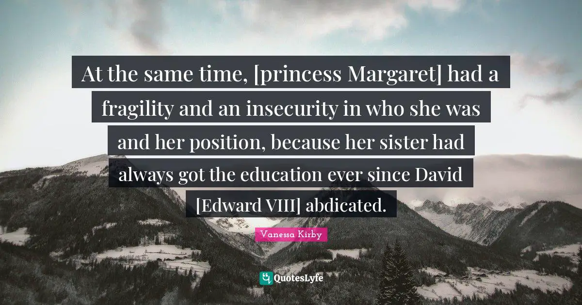 At the same time, [princess Margaret] had a fragility and an insecurity in who she was and her position, because her sister had always got the education ever since David [Edward VIII] abdicated.