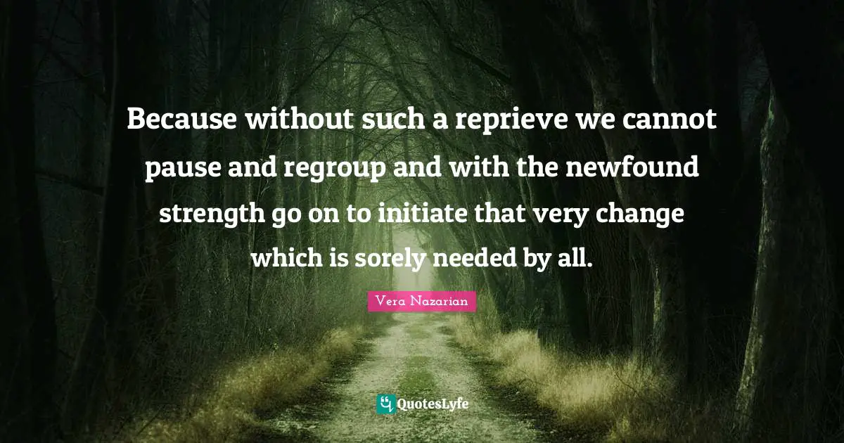 Because without such a reprieve we cannot pause and regroup and with the newfound strength go on to initiate that very change which is sorely needed by all.