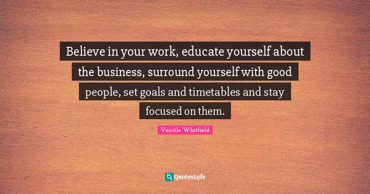 Believe in your work, educate yourself about the business, surround yourself with good people, set goals and timetables and stay focused on them.