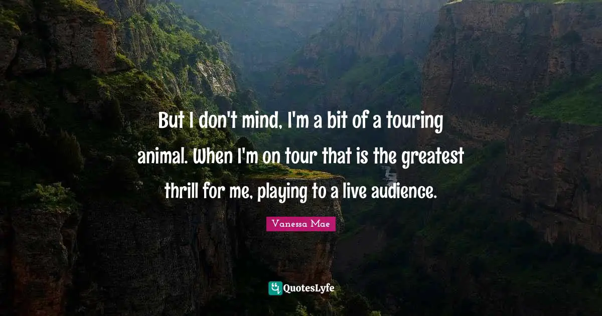 But I don't mind, I'm a bit of a touring animal. When I'm on tour that is the greatest thrill for me, playing to a live audience.