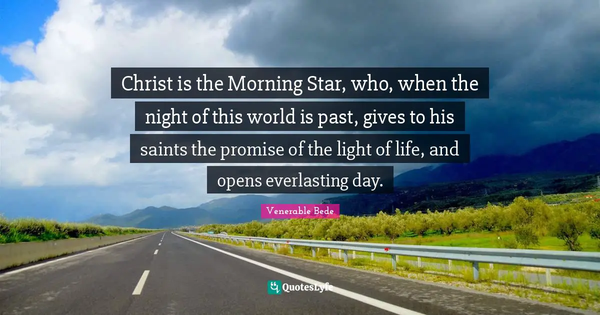 Christ is the Morning Star, who, when the night of this world is past, gives to his saints the promise of the light of life, and opens everlasting day.