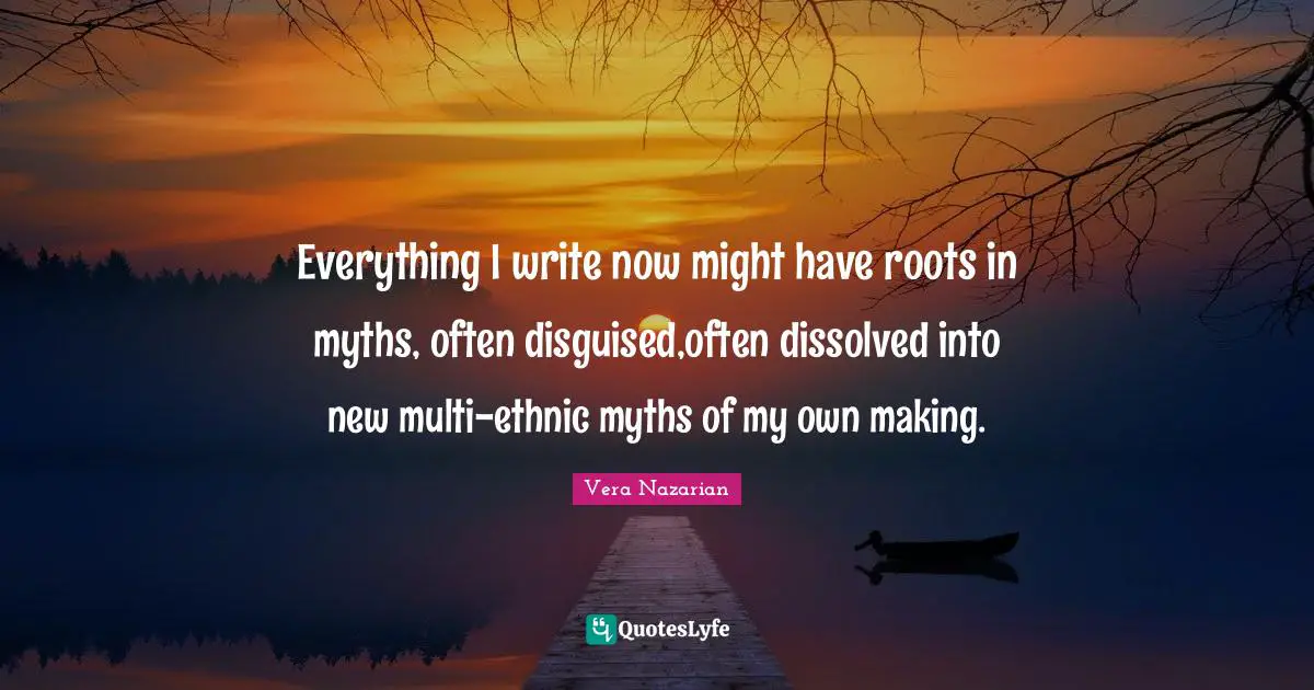 Everything I write now might have roots in myths, often disguised,often dissolved into new multi-ethnic myths of my own making.