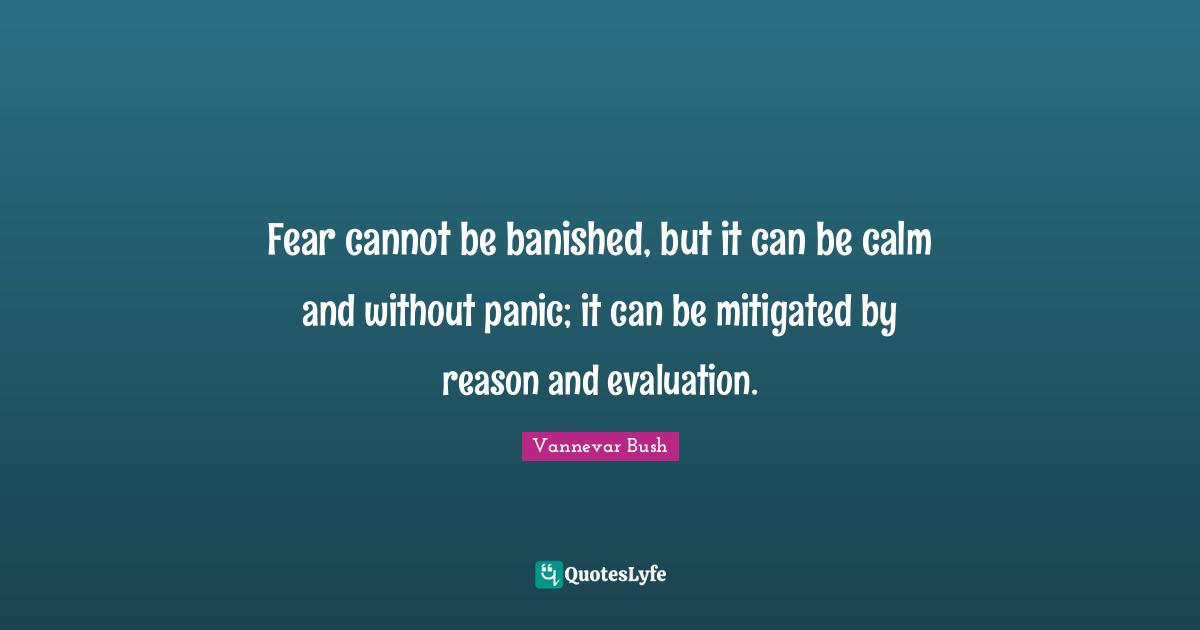 Fear cannot be banished, but it can be calm and without panic; it can be mitigated by reason and evaluation.