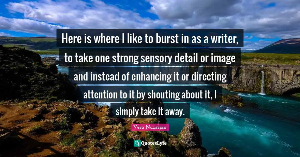 Here is where I like to burst in as a writer, to take one strong sensory detail or image and instead of enhancing it or directing attention to it by shouting about it, I simply take it away.
