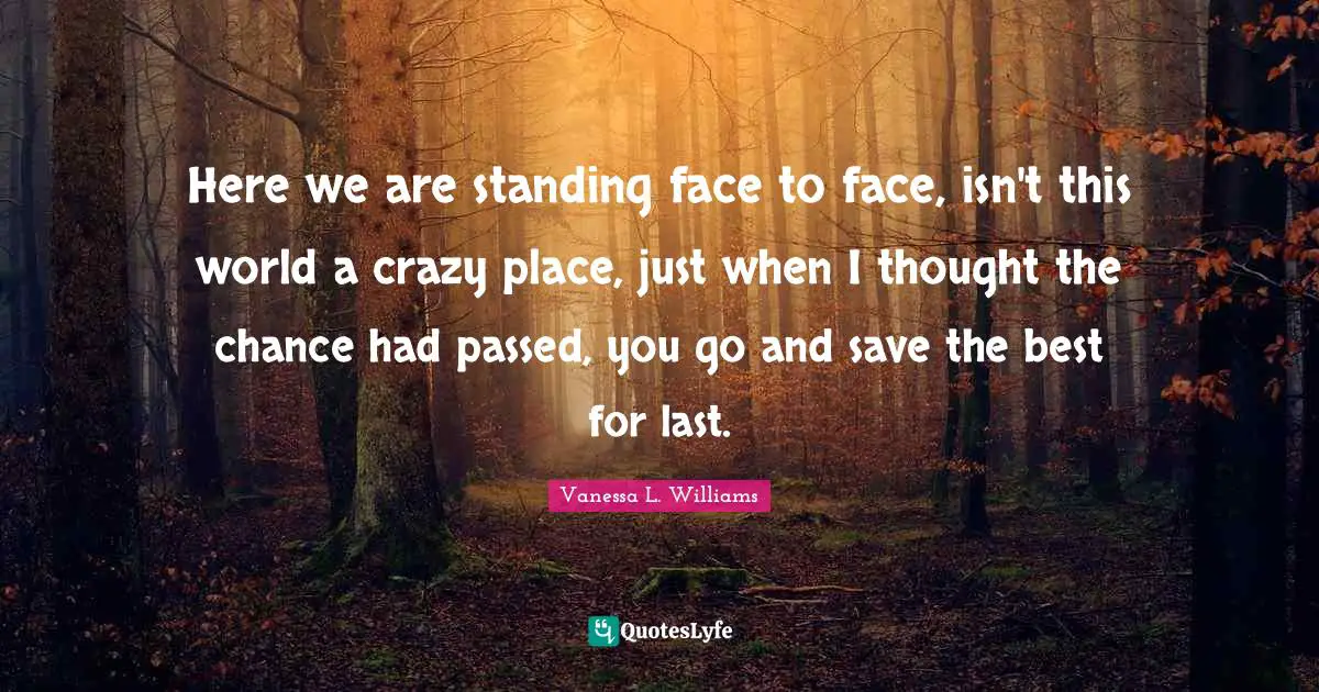 Here we are standing face to face, isn't this world a crazy place, just when I thought the chance had passed, you go and save the best for last.