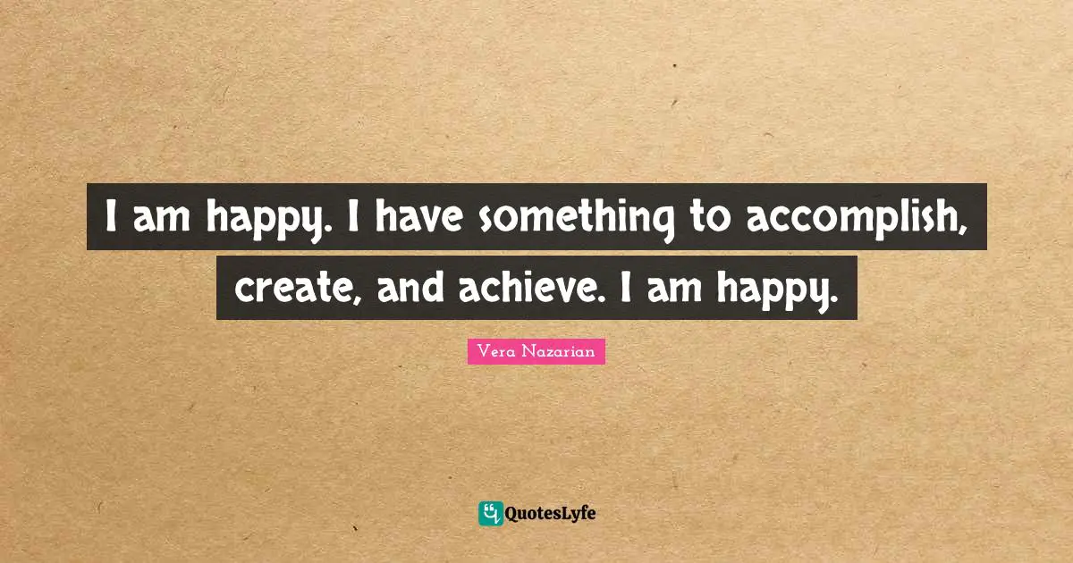 I am happy. I have something to accomplish, create, and achieve. I am happy.