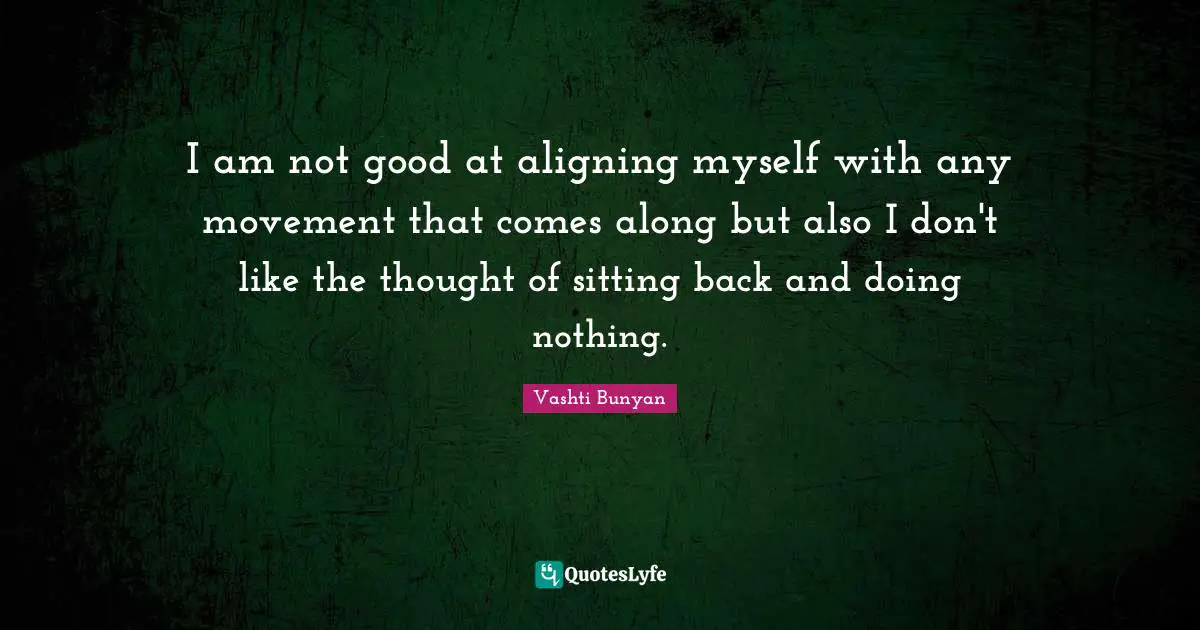 I am not good at aligning myself with any movement that comes along but also I don't like the thought of sitting back and doing nothing.
