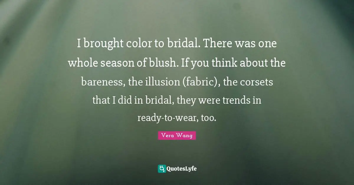 Vera Wang Quotes: "I brought color to bridal. There was one whole season of blush. If you think about the bareness, the illusion (fabric), the corsets that I did in bridal, they were trends in ready-to-wear, too."