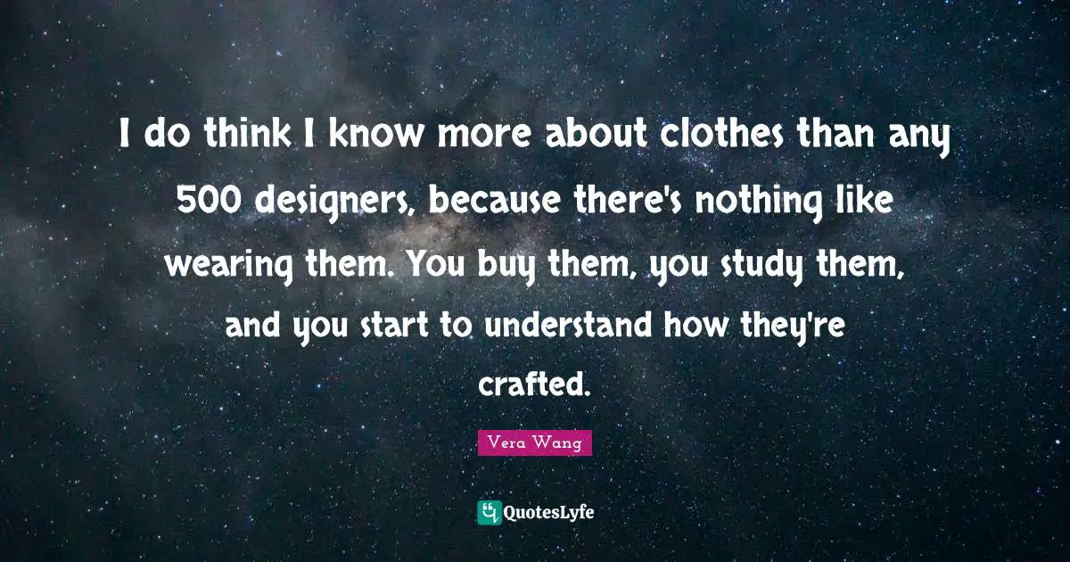 I do think I know more about clothes than any 500 designers, because there's nothing like wearing them. You buy them, you study them, and you start to understand how they're crafted.