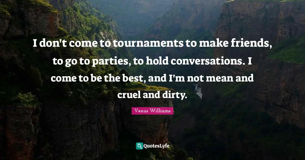 I don't come to tournaments to make friends, to go to parties, to hold conversations. I come to be the best, and I'm not mean and cruel and dirty.