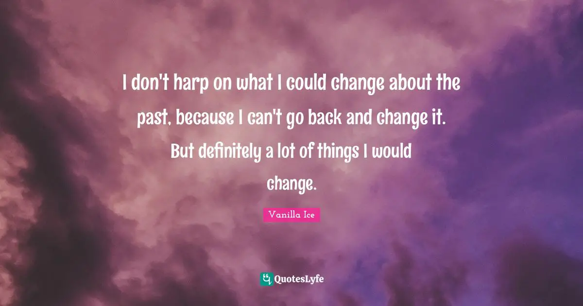 I don't harp on what I could change about the past, because I can't go back and change it. But definitely a lot of things I would change.