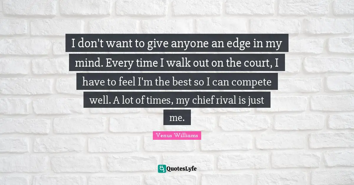 I don't want to give anyone an edge in my mind. Every time I walk out on the court, I have to feel I'm the best so I can compete well. A lot of times, my chief rival is just me.