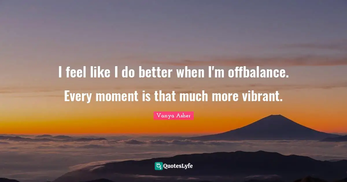 I feel like I do better when I'm offbalance. Every moment is that much more vibrant.