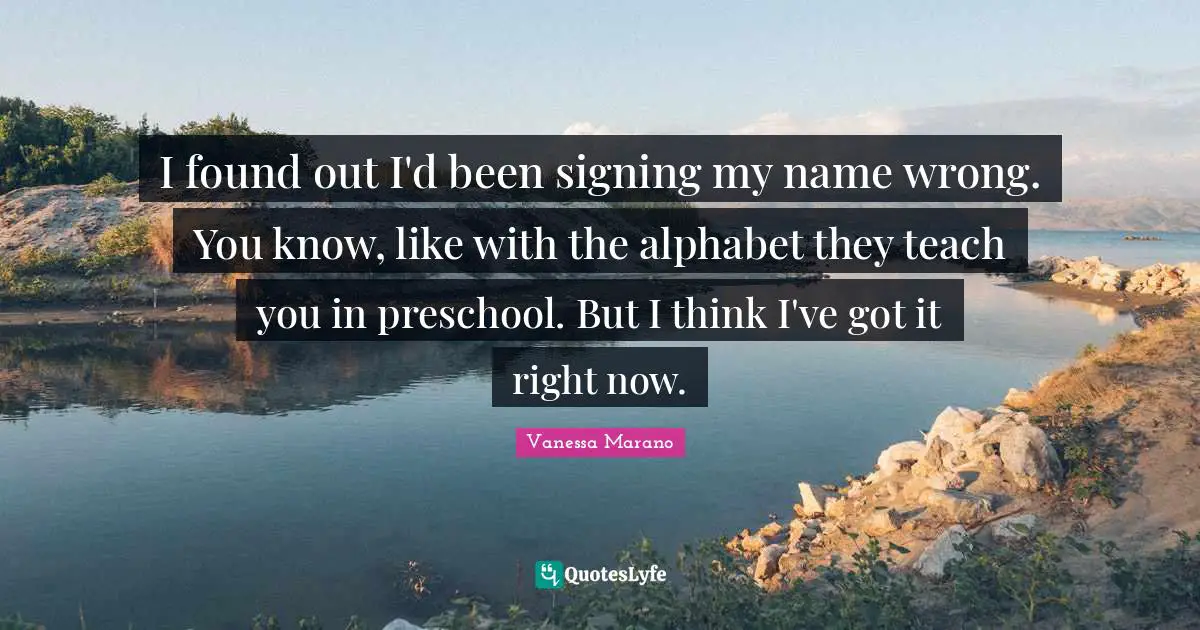 I found out I'd been signing my name wrong. You know, like with the alphabet they teach you in preschool. But I think I've got it right now.
