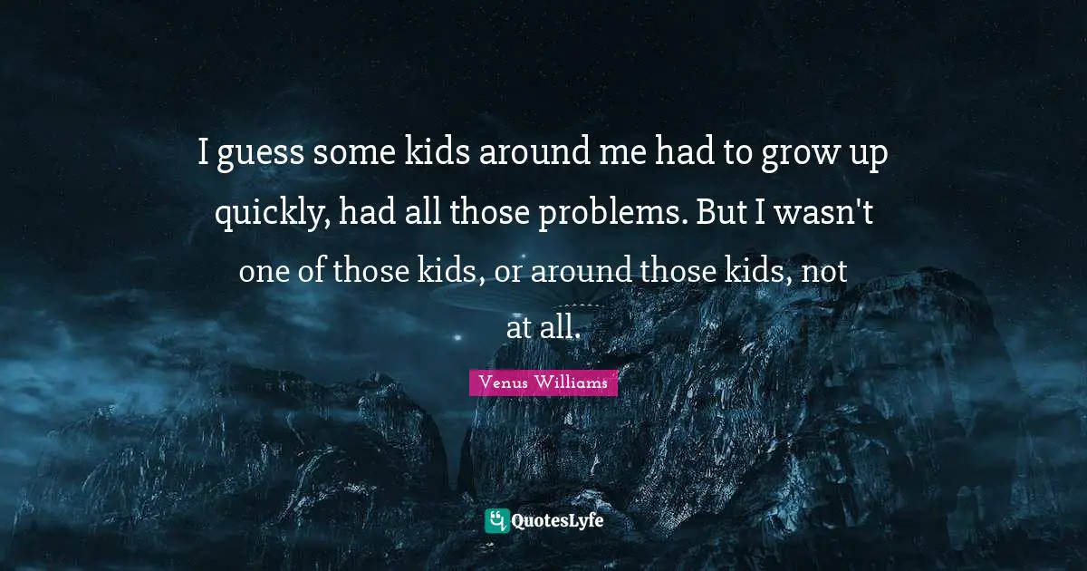 I guess some kids around me had to grow up quickly, had all those problems. But I wasn't one of those kids, or around those kids, not at all.