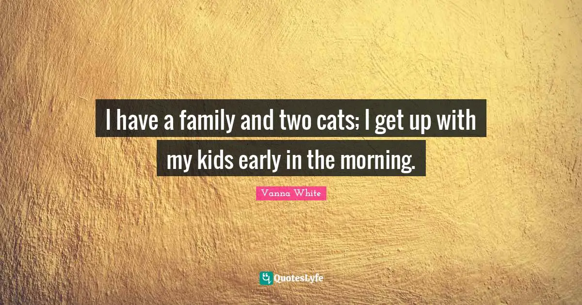 I have a family and two cats; I get up with my kids early in the morning.