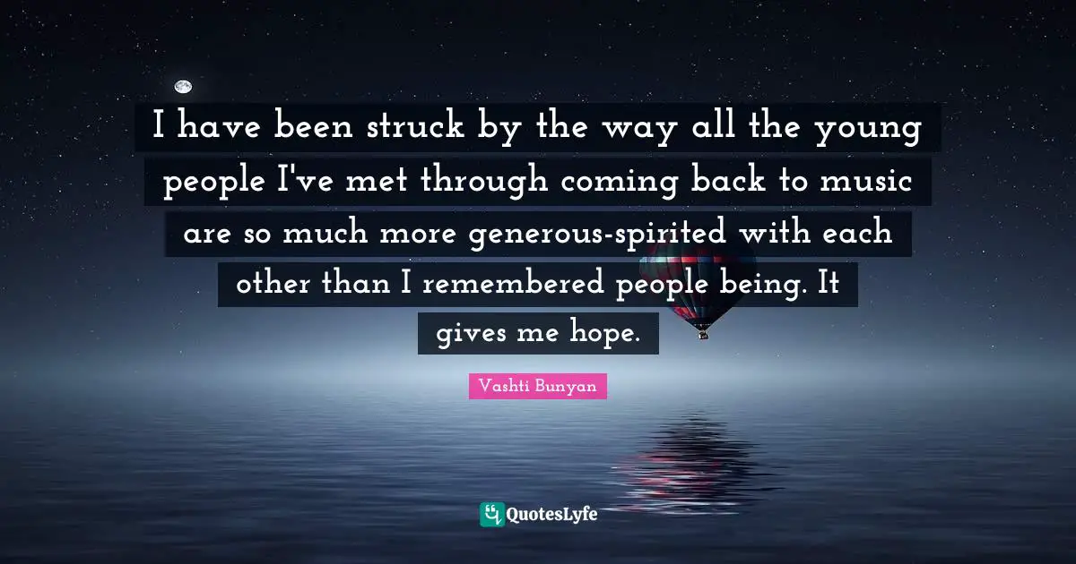 I have been struck by the way all the young people I've met through coming back to music are so much more generous-spirited with each other than I remembered people being. It gives me hope.