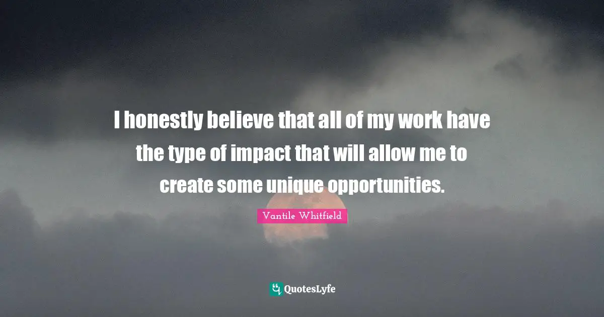 I honestly believe that all of my work have the type of impact that will allow me to create some unique opportunities.
