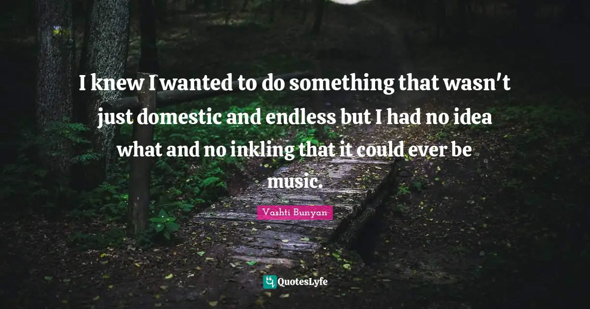 I knew I wanted to do something that wasn't just domestic and endless but I had no idea what and no inkling that it could ever be music.