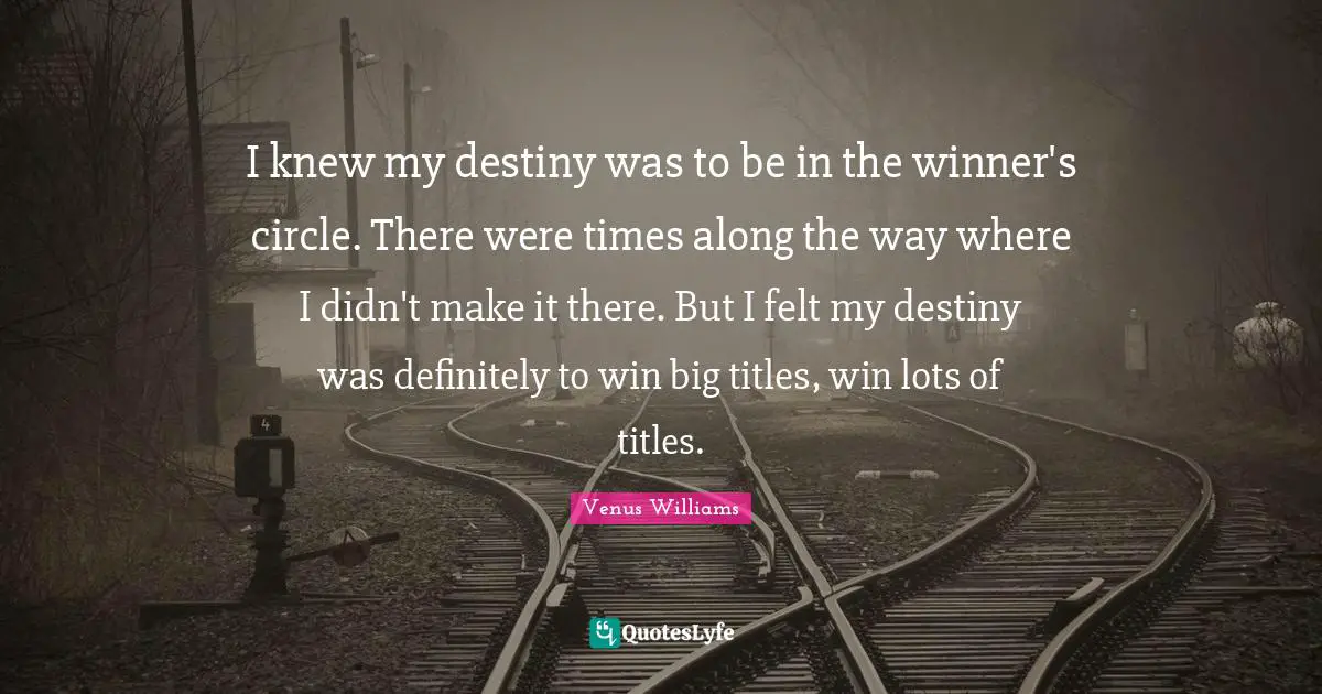 I knew my destiny was to be in the winner's circle. There were times along the way where I didn't make it there. But I felt my destiny was definitely to win big titles, win lots of titles.