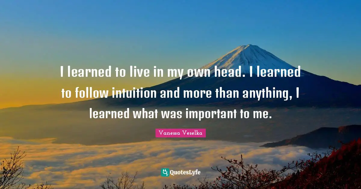 I learned to live in my own head. I learned to follow intuition and more than anything, I learned what was important to me.