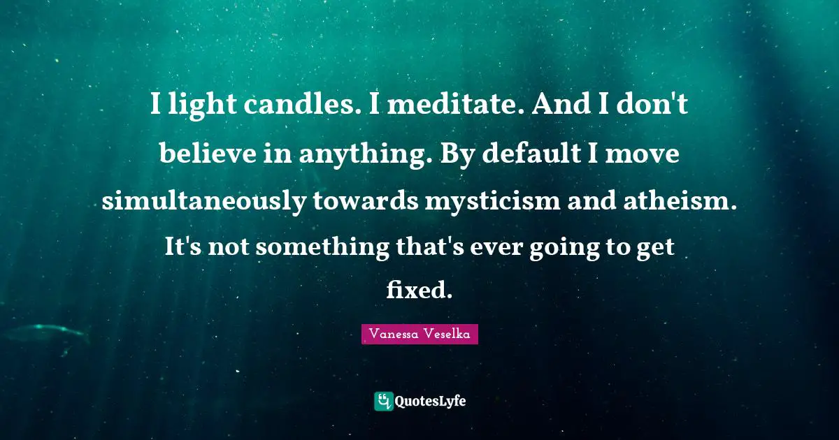 I light candles. I meditate. And I don't believe in anything. By default I move simultaneously towards mysticism and atheism. It's not something that's ever going to get fixed.