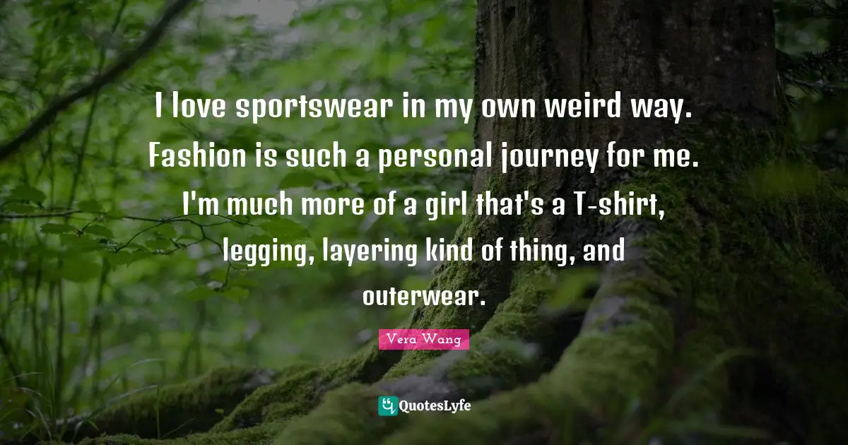 Vera Wang Quotes: "I love sportswear in my own weird way. Fashion is such a personal journey for me. I'm much more of a girl that's a T-shirt, legging, layering kind of thing, and outerwear."