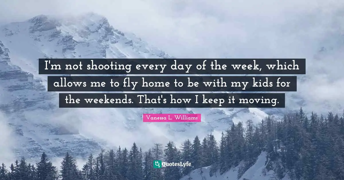 I'm not shooting every day of the week, which allows me to fly home to be with my kids for the weekends. That's how I keep it moving.