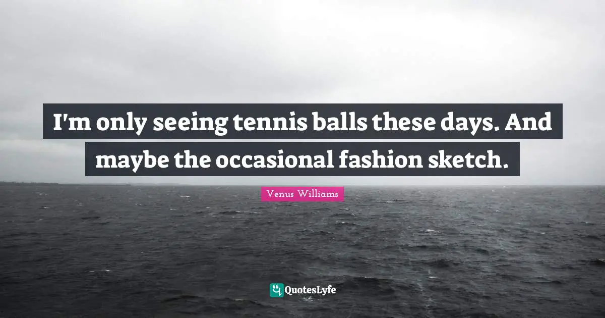 I'm only seeing tennis balls these days. And maybe the occasional fashion sketch.