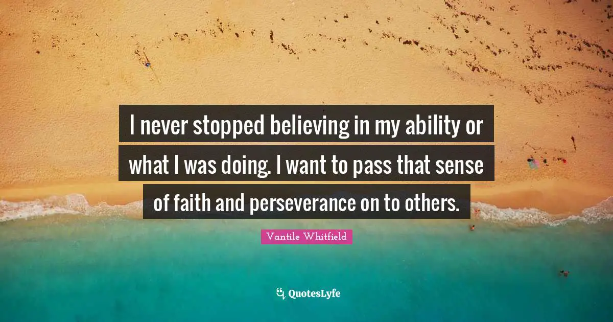 I never stopped believing in my ability or what I was doing. I want to pass that sense of faith and perseverance on to others.
