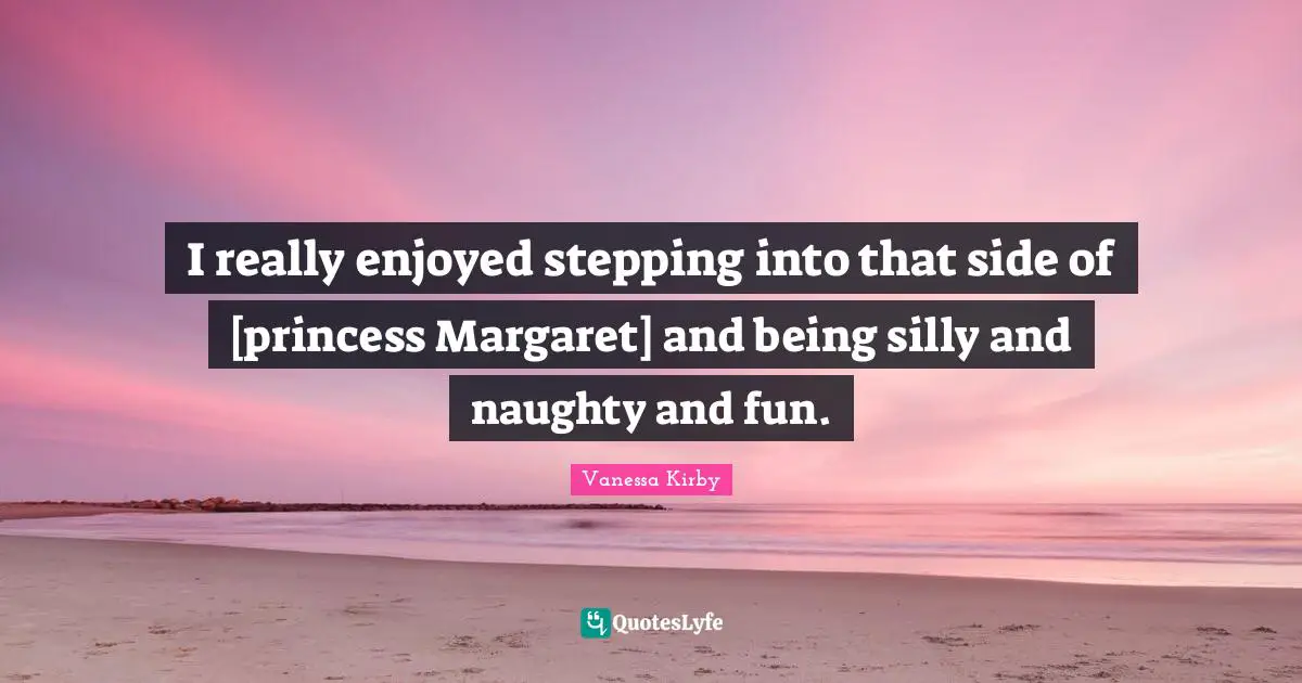 I really enjoyed stepping into that side of [princess Margaret] and being silly and naughty and fun.