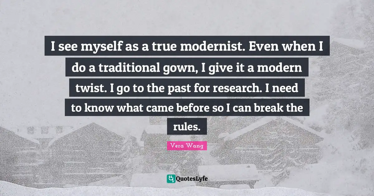 Vera Wang Quotes: "I see myself as a true modernist. Even when I do a traditional gown, I give it a modern twist. I go to the past for research. I need to know what came before so I can break the rules."