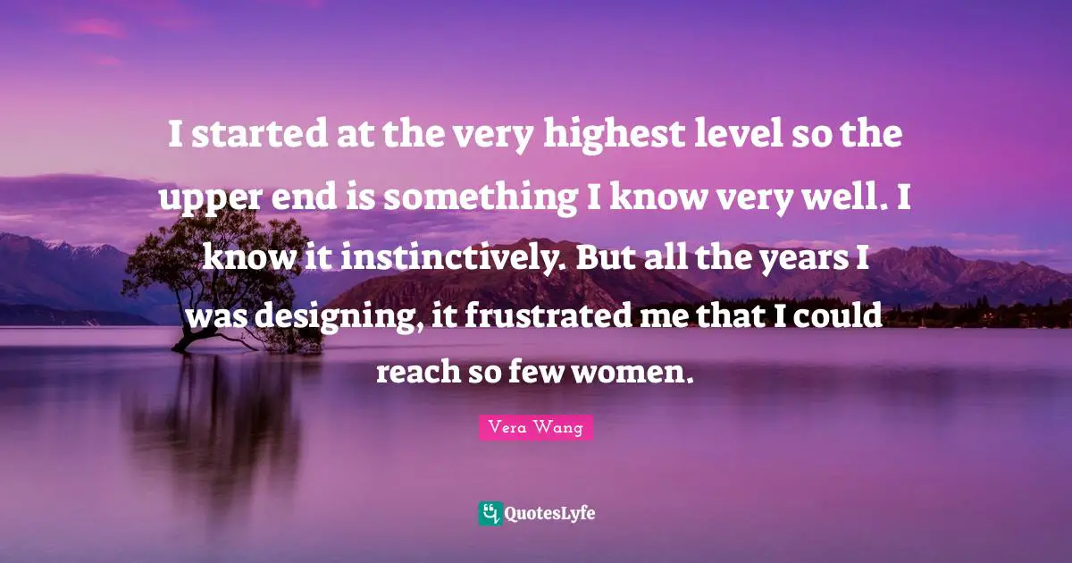 Vera Wang Quotes: "I started at the very highest level so the upper end is something I know very well. I know it instinctively. But all the years I was designing, it frustrated me that I could reach so few women."