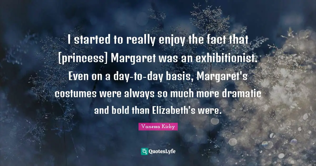 I started to really enjoy the fact that [princess] Margaret was an exhibitionist. Even on a day-to-day basis, Margaret's costumes were always so much more dramatic and bold than Elizabeth's were.