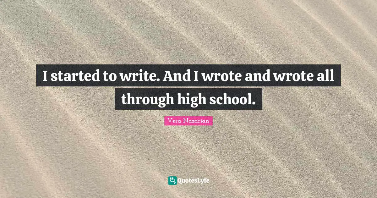 I started to write. And I wrote and wrote all through high school.