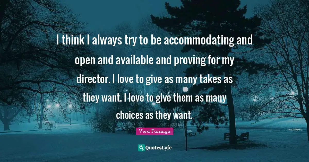 I think I always try to be accommodating and open and available and proving for my director. I love to give as many takes as they want. I love to give them as many choices as they want.
