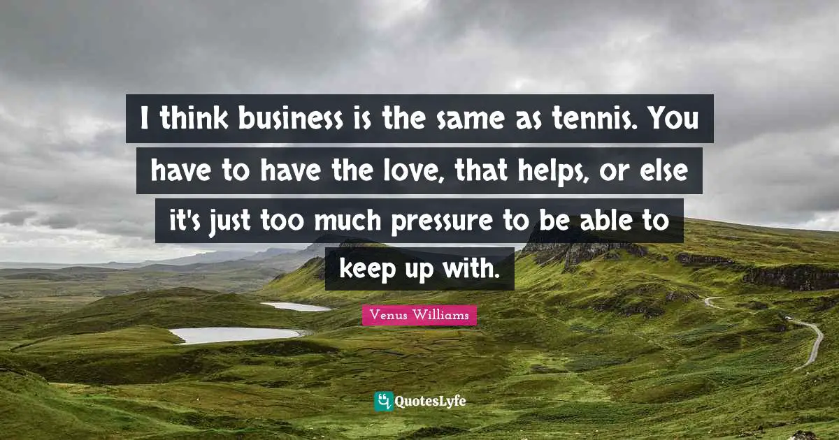 I think business is the same as tennis. You have to have the love, that helps, or else it's just too much pressure to be able to keep up with.