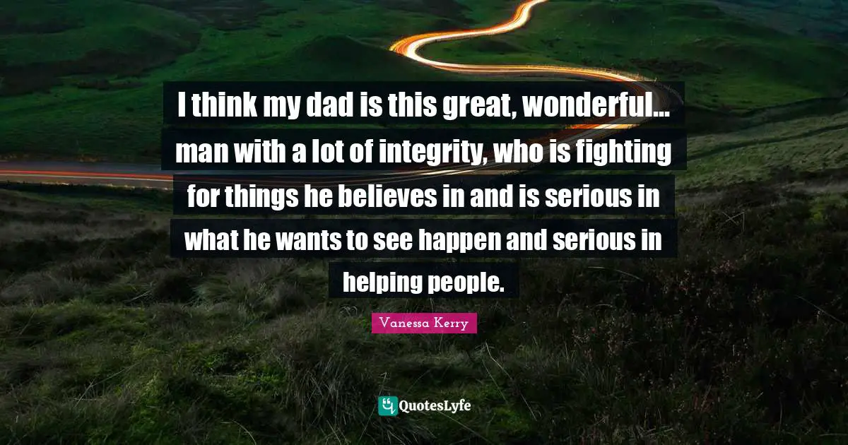 My Dad Quotes: "I think my dad is this great, wonderful... man with a lot of integrity, who is fighting for things he believes in and is serious in what he wants to see happen and serious in helping people."